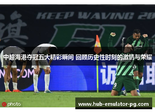 中超海港夺冠五大精彩瞬间 回顾历史性时刻的激情与荣耀