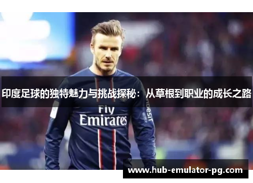 印度足球的独特魅力与挑战探秘：从草根到职业的成长之路