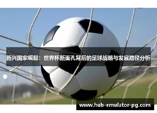新兴国家崛起：世界杯新面孔背后的足球战略与发展路径分析