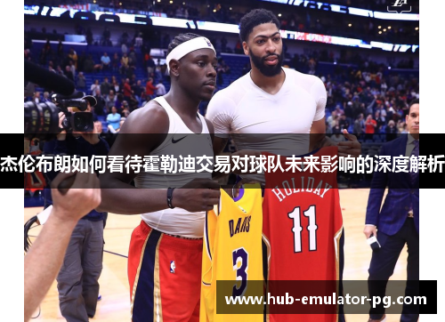 杰伦布朗如何看待霍勒迪交易对球队未来影响的深度解析 杰伦布朗如何看待霍勒迪交易对球队未来影响的深度解析