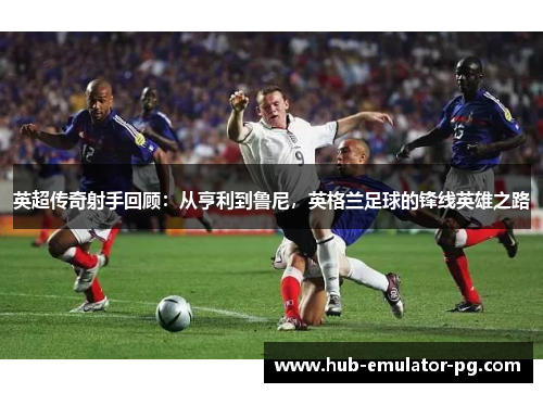 英超传奇射手回顾：从亨利到鲁尼，英格兰足球的锋线英雄之路