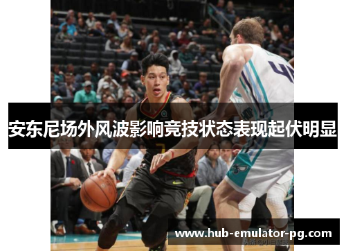安东尼场外风波影响竞技状态表现起伏明显 安东尼场外风波影响竞技状态表现起伏明显