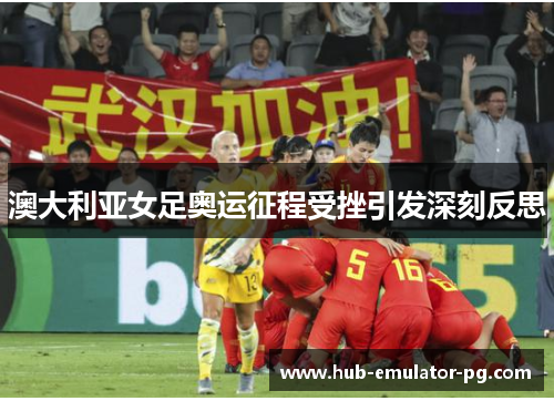 澳大利亚女足奥运征程受挫引发深刻反思