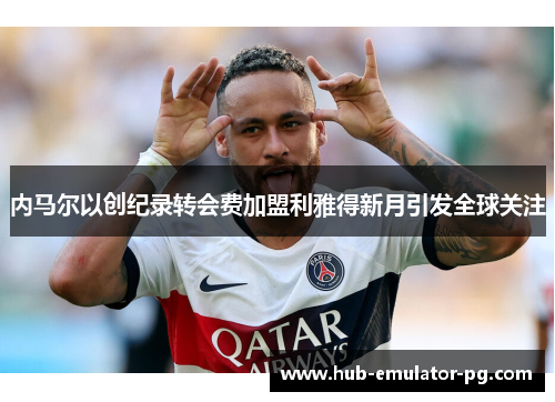 内马尔以创纪录转会费加盟利雅得新月引发全球关注