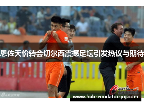 恩佐天价转会切尔西震撼足坛引发热议与期待