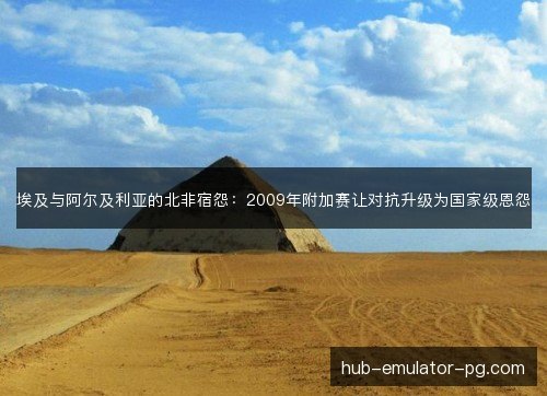 埃及与阿尔及利亚的北非宿怨:2009年附加赛让对抗升级为国家级恩怨 埃及与阿尔及利亚的北非宿怨:2009年附加赛让对抗升级为国家级恩怨