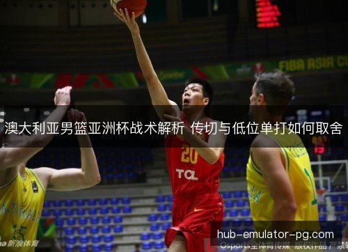 澳大利亚男篮亚洲杯战术解析 传切与低位单打如何取舍 澳大利亚男篮亚洲杯战术解析 传切与低位单打如何取舍